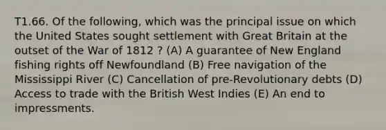 T1.66. Of the following, which was the principal issue on which the United States sought settlement with Great Britain at the outset of the War of 1812 ? (A) A guarantee of New England fishing rights off Newfoundland (B) Free navigation of the Mississippi River (C) Cancellation of pre-Revolutionary debts (D) Access to trade with the British West Indies (E) An end to impressments.