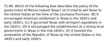 T1.68. Which of the following best describes the policy of the government of Mexico toward Texas? (A) It tried to sell Texas to the United States at the time of the Louisiana Purchase. (B) It encouraged American settlement in Texas in the 1820's and early 1830's. (C) It governed Texas with stringent regulations in the 1820's. (D) It encouraged the establishment of a strong local government in Texas in the mid-1830's. (E) It favored the annexation of the Republic of Texas by the United States in the 1830's and early 1840's.