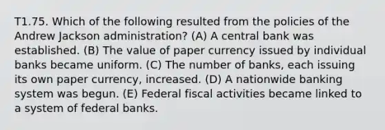 T1.75. Which of the following resulted from the policies of the Andrew Jackson administration? (A) A central bank was established. (B) The value of paper currency issued by individual banks became uniform. (C) The number of banks, each issuing its own paper currency, increased. (D) A nationwide banking system was begun. (E) Federal fiscal activities became linked to a system of federal banks.