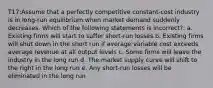 T17:Assume that a perfectly competitive constant-cost industry is in long-run equilibrium when market demand suddenly decreases. Which of the following statements is incorrect?: a. Existing firms will start to suffer short-run losses b. Existing firms will shut down in the short run if average variable cost exceeds average revenue at all output levels c. Some firms will leave the industry in the long run d. The market supply curve will shift to the right in the long run e. Any short-run losses will be eliminated in the long run