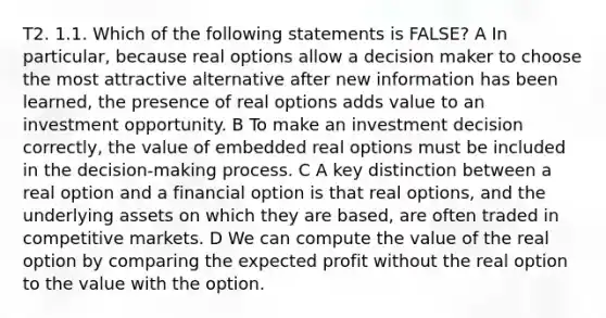 T2. 1.1. Which of the following statements is FALSE? A In particular, because real options allow a decision maker to choose the most attractive alternative after new information has been learned, the presence of real options adds value to an investment opportunity. B To make an investment decision correctly, the value of embedded real options must be included in the decision-making process. C A key distinction between a real option and a financial option is that real options, and the underlying assets on which they are based, are often traded in competitive markets. D We can compute the value of the real option by comparing the expected profit without the real option to the value with the option.