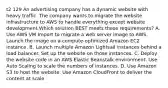 t2 129 An advertising company has a dynamic website with heavy traffic. The company wants to migrate the website infrastructure to AWS to handle everything except website development.Which solution BEST meets these requirements? A. Use AWS VM Import to migrate a web server image to AWS. Launch the image on a compute-optimized Amazon EC2 instance. B. Launch multiple Amazon Lightsail instances behind a load balancer. Set up the website on those instances. C. Deploy the website code in an AWS Elastic Beanstalk environment. Use Auto Scaling to scale the numbers of instances. D. Use Amazon S3 to host the website. Use Amazon CloudFront to deliver the content at scale