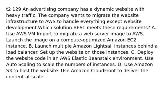 t2 129 An advertising company has a dynamic website with heavy traffic. The company wants to migrate the website infrastructure to AWS to handle everything except website development.Which solution BEST meets these requirements? A. Use AWS VM Import to migrate a web server image to AWS. Launch the image on a compute-optimized Amazon EC2 instance. B. Launch multiple Amazon Lightsail instances behind a load balancer. Set up the website on those instances. C. Deploy the website code in an AWS Elastic Beanstalk environment. Use Auto Scaling to scale the numbers of instances. D. Use Amazon S3 to host the website. Use Amazon CloudFront to deliver the content at scale