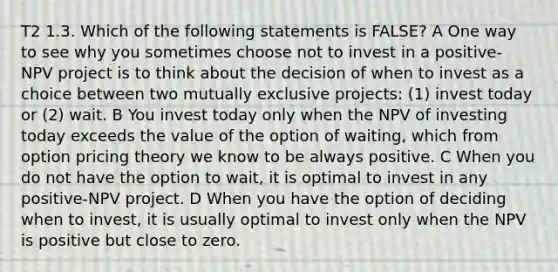 T2 1.3. Which of the following statements is FALSE? A One way to see why you sometimes choose not to invest in a positive- NPV project is to think about the decision of when to invest as a choice between two mutually exclusive projects: (1) invest today or (2) wait. B You invest today only when the NPV of investing today exceeds the value of the option of waiting, which from option pricing theory we know to be always positive. C When you do not have the option to wait, it is optimal to invest in any positive-NPV project. D When you have the option of deciding when to invest, it is usually optimal to invest only when the NPV is positive but close to zero.