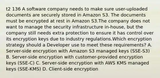 t2 136 A software company needs to make sure user-uploaded documents are securely stored in Amazon S3. The documents must be encrypted at rest in Amazon S3.The company does not want to manage the security infrastructure in-house, but the company still needs extra protection to ensure it has control over its encryption keys due to industry regulations.Which encryption strategy should a Developer use to meet these requirements? A. Server-side encryption with Amazon S3 managed keys (SSE-S3) B. Server-side encryption with customer-provided encryption keys (SSE-C) C. Server-side encryption with AWS KMS managed keys (SSE-KMS) D. Client-side encryption