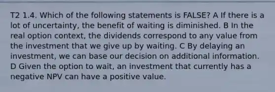 T2 1.4. Which of the following statements is FALSE? A If there is a lot of uncertainty, the benefit of waiting is diminished. B In the real option context, the dividends correspond to any value from the investment that we give up by waiting. C By delaying an investment, we can base our decision on additional information. D Given the option to wait, an investment that currently has a negative NPV can have a positive value.