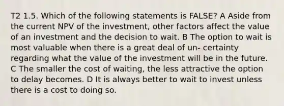 T2 1.5. Which of the following statements is FALSE? A Aside from the current NPV of the investment, other factors affect the value of an investment and the decision to wait. B The option to wait is most valuable when there is a great deal of un- certainty regarding what the value of the investment will be in the future. C The smaller the cost of waiting, the less attractive the option to delay becomes. D It is always better to wait to invest unless there is a cost to doing so.