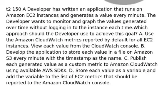 t2 150 A Developer has written an application that runs on Amazon EC2 instances and generates a value every minute. The Developer wants to monitor and graph the values generated over time without logging in to the instance each time.Which approach should the Developer use to achieve this goal? A. Use the Amazon CloudWatch metrics reported by default for all EC2 instances. View each value from the CloudWatch console. B. Develop the application to store each value in a file on Amazon S3 every minute with the timestamp as the name. C. Publish each generated value as a custom metric to Amazon CloudWatch using available AWS SDKs. D. Store each value as a variable and add the variable to the list of EC2 metrics that should be reported to the Amazon CloudWatch console.