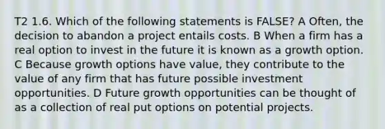 T2 1.6. Which of the following statements is FALSE? A Often, the decision to abandon a project entails costs. B When a firm has a real option to invest in the future it is known as a growth option. C Because growth options have value, they contribute to the value of any firm that has future possible investment opportunities. D Future growth opportunities can be thought of as a collection of real put options on potential projects.