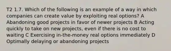 T2 1.7. Which of the following is an example of a way in which companies can create value by exploiting real options? A Abandoning good projects in favor of newer projects B Acting quickly to take on new projects, even if there is no cost to waiting C Exercising in-the-money real options immediately D Optimally delaying or abandoning projects