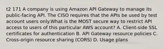 t2 171 A company is using Amazon API Gateway to manage its public-facing API. The CISO requires that the APIs be used by test account users only.What is the MOST secure way to restrict API access to users of this particular AWS account? A. Client-side SSL certificates for authentication B. API Gateway resource policies C. Cross-origin resource sharing (CORS) D. Usage plans