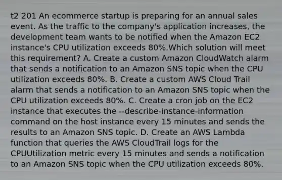 t2 201 An ecommerce startup is preparing for an annual sales event. As the traffic to the company's application increases, the development team wants to be notified when the Amazon EC2 instance's CPU utilization exceeds 80%.Which solution will meet this requirement? A. Create a custom Amazon CloudWatch alarm that sends a notification to an Amazon SNS topic when the CPU utilization exceeds 80%. B. Create a custom AWS Cloud Trail alarm that sends a notification to an Amazon SNS topic when the CPU utilization exceeds 80%. C. Create a cron job on the EC2 instance that executes the --describe-instance-information command on the host instance every 15 minutes and sends the results to an Amazon SNS topic. D. Create an AWS Lambda function that queries the AWS CloudTrail logs for the CPUUtilization metric every 15 minutes and sends a notification to an Amazon SNS topic when the CPU utilization exceeds 80%.