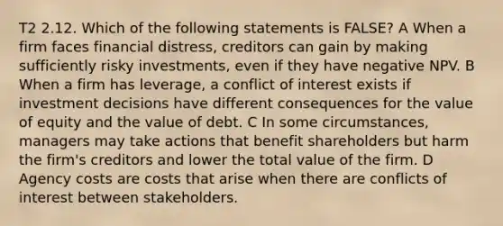 T2 2.12. Which of the following statements is FALSE? A When a firm faces financial distress, creditors can gain by making sufficiently risky investments, even if they have negative NPV. B When a firm has leverage, a conflict of interest exists if investment decisions have different consequences for the value of equity and the value of debt. C In some circumstances, managers may take actions that benefit shareholders but harm the firm's creditors and lower the total value of the firm. D Agency costs are costs that arise when there are conflicts of interest between stakeholders.