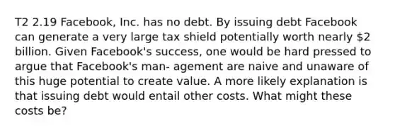 T2 2.19 Facebook, Inc. has no debt. By issuing debt Facebook can generate a very large tax shield potentially worth nearly 2 billion. Given Facebook's success, one would be hard pressed to argue that Facebook's man- agement are naive and unaware of this huge potential to create value. A more likely explanation is that issuing debt would entail other costs. What might these costs be?