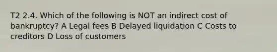 T2 2.4. Which of the following is NOT an indirect cost of bankruptcy? A Legal fees B Delayed liquidation C Costs to creditors D Loss of customers