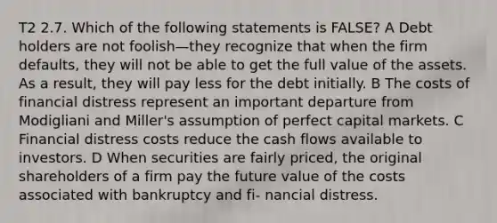 T2 2.7. Which of the following statements is FALSE? A Debt holders are not foolish—they recognize that when the firm defaults, they will not be able to get the full value of the assets. As a result, they will pay less for the debt initially. B The costs of financial distress represent an important departure from Modigliani and Miller's assumption of perfect capital markets. C Financial distress costs reduce the cash flows available to investors. D When securities are fairly priced, the original shareholders of a firm pay the future value of the costs associated with bankruptcy and fi- nancial distress.