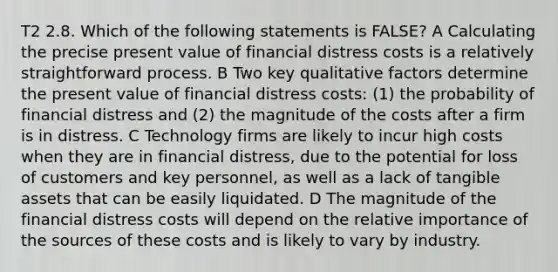 T2 2.8. Which of the following statements is FALSE? A Calculating the precise present value of financial distress costs is a relatively straightforward process. B Two key qualitative factors determine the present value of financial distress costs: (1) the probability of financial distress and (2) the magnitude of the costs after a firm is in distress. C Technology firms are likely to incur high costs when they are in financial distress, due to the potential for loss of customers and key personnel, as well as a lack of tangible assets that can be easily liquidated. D The magnitude of the financial distress costs will depend on the relative importance of the sources of these costs and is likely to vary by industry.