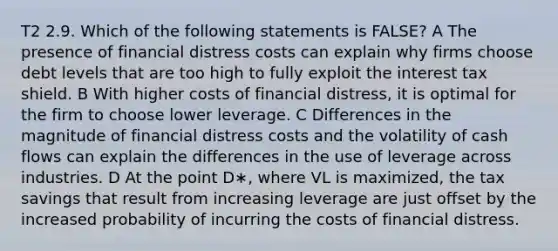 T2 2.9. Which of the following statements is FALSE? A The presence of financial distress costs can explain why firms choose debt levels that are too high to fully exploit the interest tax shield. B With higher costs of financial distress, it is optimal for the firm to choose lower leverage. C Differences in the magnitude of financial distress costs and the volatility of cash flows can explain the differences in the use of leverage across industries. D At the point D∗, where VL is maximized, the tax savings that result from increasing leverage are just offset by the increased probability of incurring the costs of financial distress.