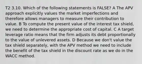 T2 3.10. Which of the following statements is FALSE? A The APV approach explicitly values the market imperfections and therefore allows managers to measure their contribution to value. B To compute the present value of the interest tax shield, we need to determine the appropriate cost of capital. C A target leverage ratio means that the firm adjusts its debt proportionally to the value of unlevered assets. D Because we don't value the tax shield separately, with the APV method we need to include the benefit of the tax shield in the discount rate as we do in the WACC method.