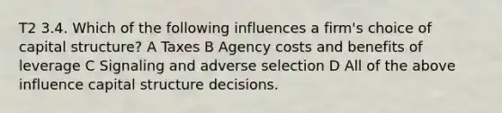 T2 3.4. Which of the following influences a firm's choice of capital structure? A Taxes B Agency costs and benefits of leverage C Signaling and adverse selection D All of the above influence capital structure decisions.