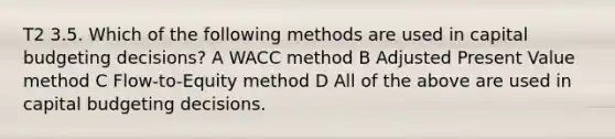 T2 3.5. Which of the following methods are used in capital budgeting decisions? A WACC method B Adjusted Present Value method C Flow-to-Equity method D All of the above are used in capital budgeting decisions.