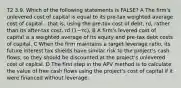 T2 3.9. Which of the following statements is FALSE? A The firm's unlevered cost of capital is equal to its pre-tax weighted average cost of capital - that is, using the pre-tax cost of debt, rd, rather than its after-tax cost, rd (1−τc). B A firm's levered cost of capital is a weighted average of its equity and pre-tax debt costs of capital. C When the firm maintains a target leverage ratio, its future interest tax shields have similar risk to the project's cash flows, so they should be discounted at the project's unlevered cost of capital. D The first step in the APV method is to calculate the value of free cash flows using the project's cost of capital if it were financed without leverage.