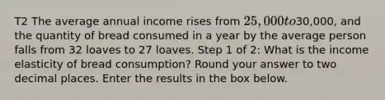 T2 The average annual income rises from 25,000 to30,000, and the quantity of bread consumed in a year by the average person falls from 32 loaves to 27 loaves. Step 1 of 2: What is the income elasticity of bread consumption? Round your answer to two decimal places. Enter the results in the box below.