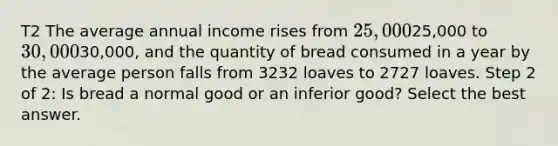 T2 The average annual income rises from 25,00025,000 to30,00030,000, and the quantity of bread consumed in a year by the average person falls from 3232 loaves to 2727 loaves. Step 2 of 2: Is bread a normal good or an inferior good? Select the best answer.