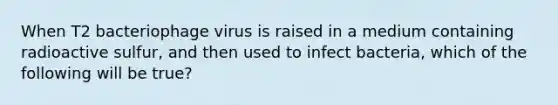 When T2 bacteriophage virus is raised in a medium containing radioactive sulfur, and then used to infect bacteria, which of the following will be true?