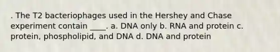 . The T2 bacteriophages used in the Hershey and Chase experiment contain ____. a. DNA only b. RNA and protein c. protein, phospholipid, and DNA d. DNA and protein