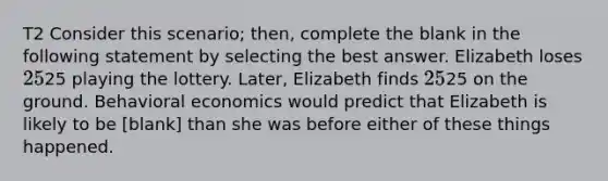 T2 Consider this scenario; then, complete the blank in the following statement by selecting the best answer. Elizabeth loses 25⁢25 playing the lottery. Later, Elizabeth finds 25⁢25 on the ground. Behavioral economics would predict that Elizabeth is likely to be [blank] than she was before either of these things happened.