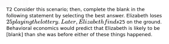 T2 Consider this scenario; then, complete the blank in the following statement by selecting the best answer. Elizabeth loses 25 playing the lottery. Later, Elizabeth finds25 on the ground. Behavioral economics would predict that Elizabeth is likely to be [blank] than she was before either of these things happened.