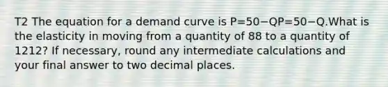 T2 The equation for a demand curve is P=50−QP=50−⁢Q.What is the elasticity in moving from a quantity of 88 to a quantity of 1212? If necessary, round any intermediate calculations and your final answer to two decimal places.