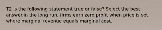 T2 Is the following statement true or false? Select the best answer.In the long run, firms earn zero profit when price is set where marginal revenue equals marginal cost.