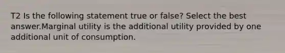 T2 Is the following statement true or false? Select the best answer.Marginal utility is the additional utility provided by one additional unit of consumption.