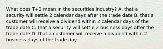 What does T+2 mean in the securities industry? A. that a security will settle 2 calendar days after the trade date B. that a customer will receive a dividend within 2 calendar days of the trade date C. that a security will settle 2 business days after the trade date D. that a customer will receive a dividend within 2 business days of the trade day