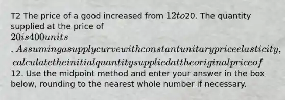 T2 The price of a good increased from ⁢12 to⁢20. The quantity supplied at the price of ⁢20 is 400 units. Assuming a supply curve with constant unitary price elasticity, calculate the initial quantity supplied at the original price of⁢12. Use the midpoint method and enter your answer in the box below, rounding to the nearest whole number if necessary.