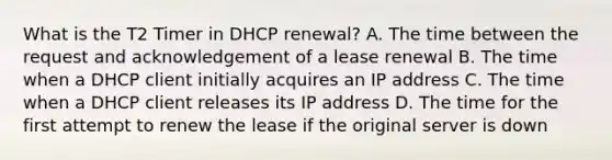 What is the T2 Timer in DHCP renewal? A. The time between the request and acknowledgement of a lease renewal B. The time when a DHCP client initially acquires an IP address C. The time when a DHCP client releases its IP address D. The time for the first attempt to renew the lease if the original server is down