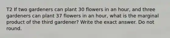 T2 If two gardeners can plant 30 flowers in an hour, and three gardeners can plant 37 flowers in an hour, what is the marginal product of the third gardener? Write the exact answer. Do not round.