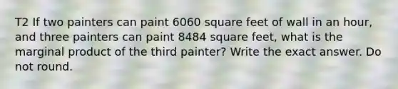 T2 If two painters can paint 6060 square feet of wall in an hour, and three painters can paint 8484 square feet, what is the marginal product of the third painter? Write the exact answer. Do not round.