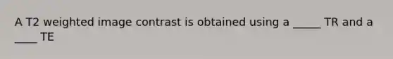 A T2 weighted image contrast is obtained using a _____ TR and a ____ TE