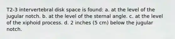 T2-3 intervertebral disk space is found: a. at the level of the jugular notch. b. at the level of the sternal angle. c. at the level of the xiphoid process. d. 2 inches (5 cm) below the jugular notch.