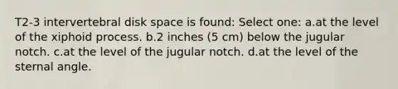 T2-3 intervertebral disk space is found: Select one: a.at the level of the xiphoid process. b.2 inches (5 cm) below the jugular notch. c.at the level of the jugular notch. d.at the level of the sternal angle.