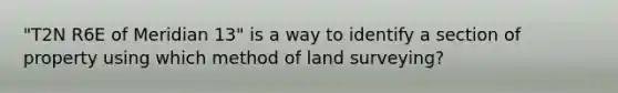 "T2N R6E of Meridian 13" is a way to identify a section of property using which method of land surveying?