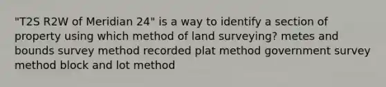 "T2S R2W of Meridian 24" is a way to identify a section of property using which method of land surveying? metes and bounds survey method recorded plat method government survey method block and lot method