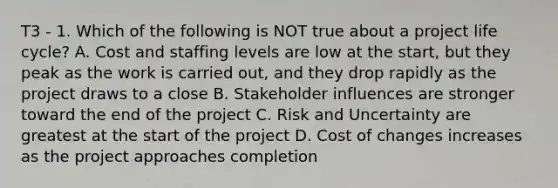 T3 - 1. Which of the following is NOT true about a project life cycle? A. Cost and staffing levels are low at the start, but they peak as the work is carried out, and they drop rapidly as the project draws to a close B. Stakeholder influences are stronger toward the end of the project C. Risk and Uncertainty are greatest at the start of the project D. Cost of changes increases as the project approaches completion