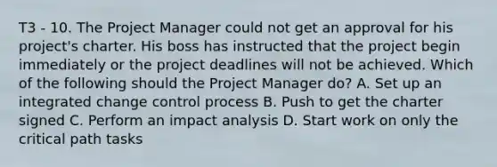 T3 - 10. The Project Manager could not get an approval for his project's charter. His boss has instructed that the project begin immediately or the project deadlines will not be achieved. Which of the following should the Project Manager do? A. Set up an integrated change control process B. Push to get the charter signed C. Perform an impact analysis D. Start work on only the critical path tasks