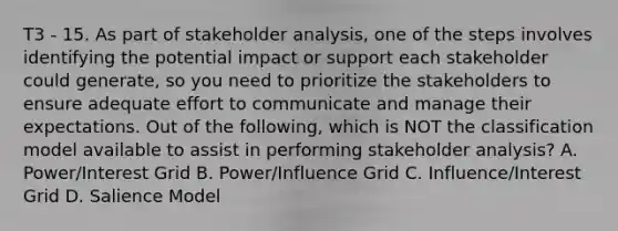 T3 - 15. As part of stakeholder analysis, one of the steps involves identifying the potential impact or support each stakeholder could generate, so you need to prioritize the stakeholders to ensure adequate effort to communicate and manage their expectations. Out of the following, which is NOT the classification model available to assist in performing stakeholder analysis? A. Power/Interest Grid B. Power/Influence Grid C. Influence/Interest Grid D. Salience Model