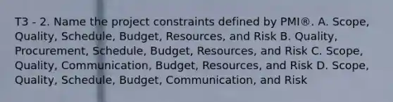 T3 - 2. Name the project constraints defined by PMI®. A. Scope, Quality, Schedule, Budget, Resources, and Risk B. Quality, Procurement, Schedule, Budget, Resources, and Risk C. Scope, Quality, Communication, Budget, Resources, and Risk D. Scope, Quality, Schedule, Budget, Communication, and Risk