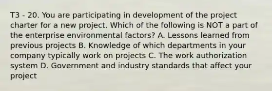 T3 - 20. You are participating in development of the project charter for a new project. Which of the following is NOT a part of the enterprise environmental factors? A. Lessons learned from previous projects B. Knowledge of which departments in your company typically work on projects C. The work authorization system D. Government and industry standards that affect your project